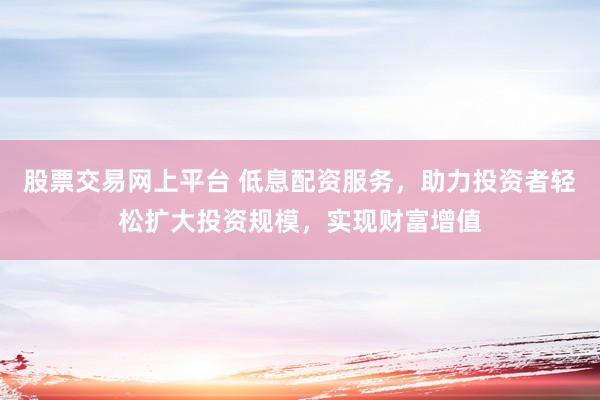 股票交易网上平台 低息配资服务，助力投资者轻松扩大投资规模，实现财富增值