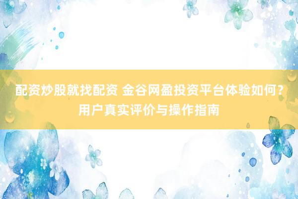 配资炒股就找配资 金谷网盈投资平台体验如何？用户真实评价与操作指南