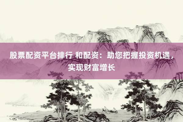 股票配资平台排行 和配资：助您把握投资机遇，实现财富增长