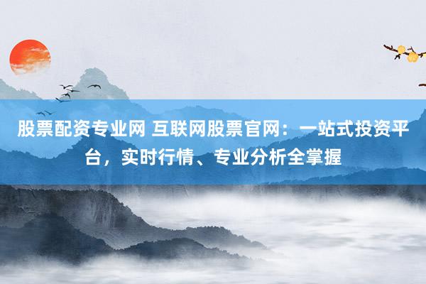 股票配资专业网 互联网股票官网：一站式投资平台，实时行情、专业分析全掌握