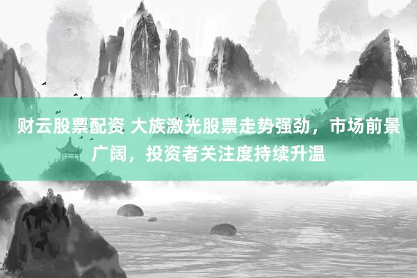 财云股票配资 大族激光股票走势强劲，市场前景广阔，投资者关注度持续升温