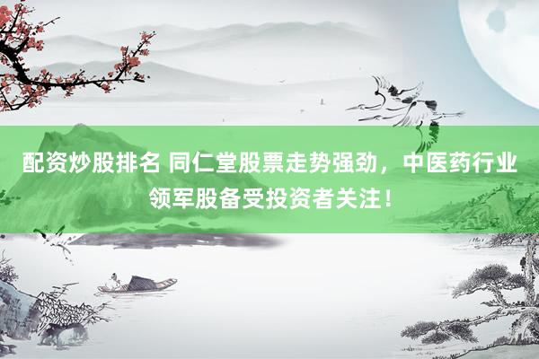 配资炒股排名 同仁堂股票走势强劲，中医药行业领军股备受投资者关注！