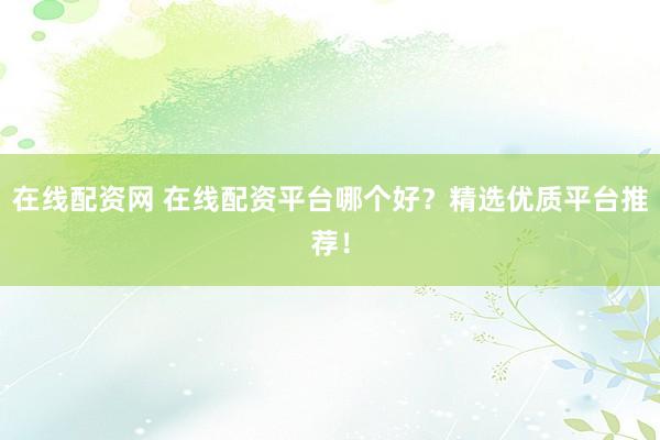 在线配资网 在线配资平台哪个好？精选优质平台推荐！