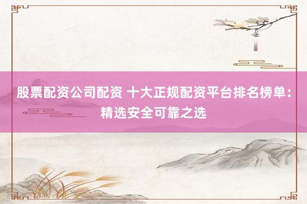 股票配资公司配资 十大正规配资平台排名榜单：精选安全可靠之选