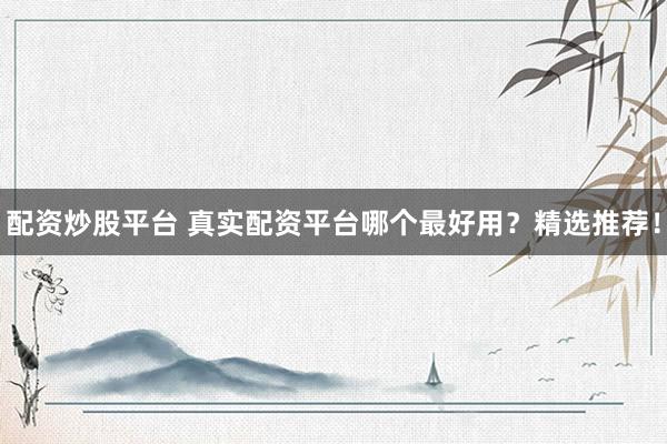 配资炒股平台 真实配资平台哪个最好用？精选推荐！