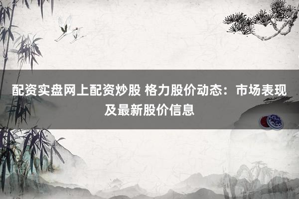 配资实盘网上配资炒股 格力股价动态：市场表现及最新股价信息