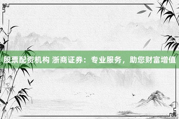 股票配资机构 浙商证券：专业服务，助您财富增值