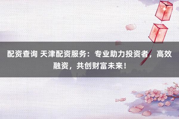 配资查询 天津配资服务：专业助力投资者，高效融资，共创财富未来！