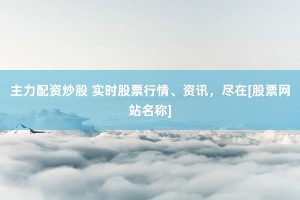 主力配资炒股 实时股票行情、资讯，尽在[股票网站名称]