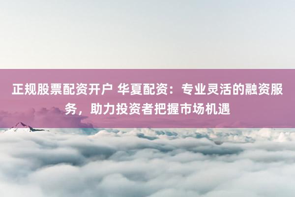正规股票配资开户 华夏配资：专业灵活的融资服务，助力投资者把握市场机遇
