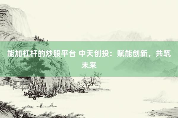 能加杠杆的炒股平台 中天创投：赋能创新，共筑未来