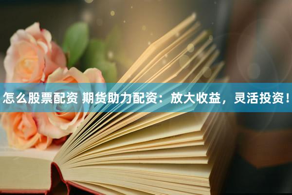 怎么股票配资 期货助力配资：放大收益，灵活投资！