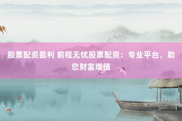 股票配资盈利 前程无忧股票配资：专业平台，助您财富增值