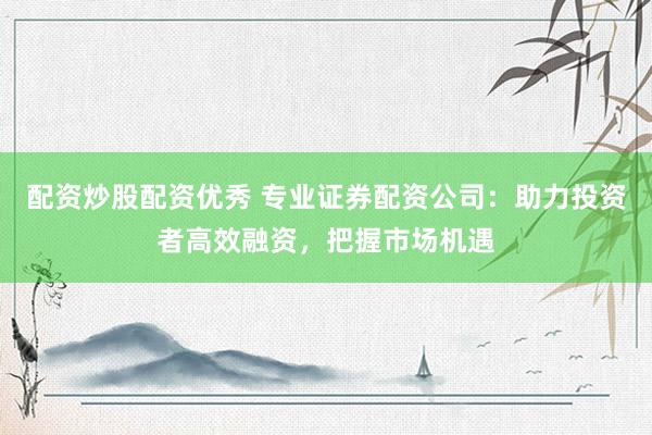配资炒股配资优秀 专业证券配资公司：助力投资者高效融资，把握市场机遇