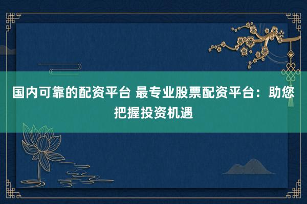 国内可靠的配资平台 最专业股票配资平台:助您把握投资机遇