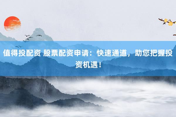 值得投配资 股票配资申请:快速通道,助您把握投资机遇!