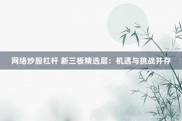 网络炒股杠杆 新三板精选层:机遇与挑战并存