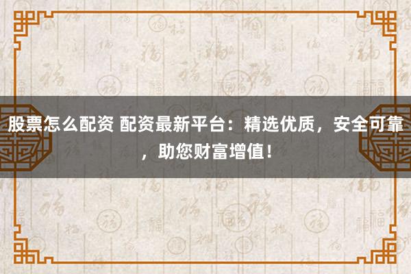 股票怎么配资 配资最新平台：精选优质，安全可靠，助您财富增值！