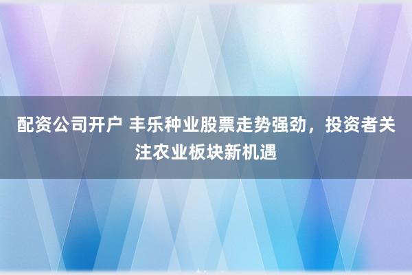 配资公司开户 丰乐种业股票走势强劲,投资者关注农业板块新机遇
