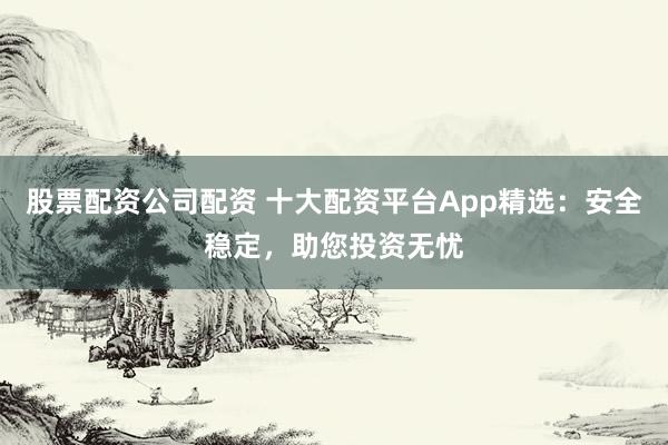 股票配资公司配资 十大配资平台App精选：安全稳定，助您投资无忧