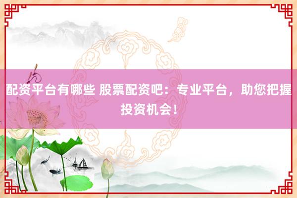 配资平台有哪些 股票配资吧：专业平台，助您把握投资机会！