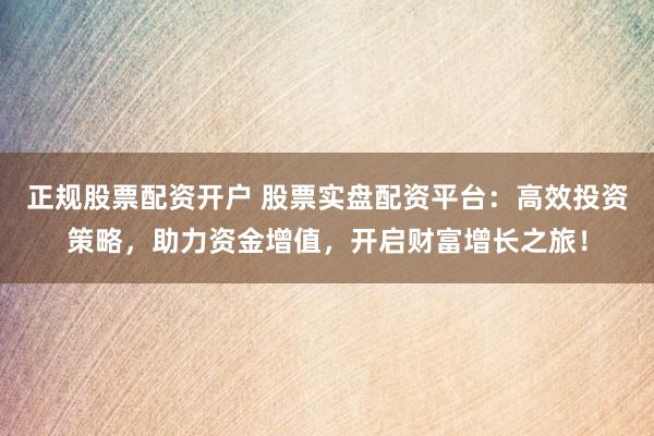正规股票配资开户 股票实盘配资平台:高效投资策略,助力资金增值,开启财富增长之旅!