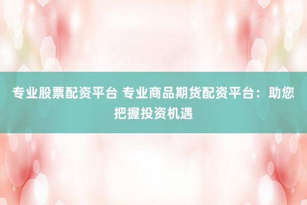 专业股票配资平台 专业商品期货配资平台：助您把握投资机遇