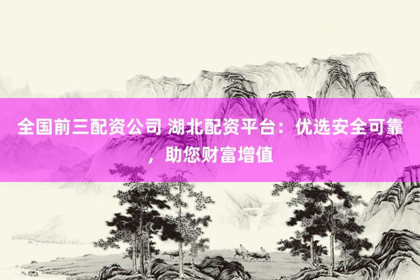 全国前三配资公司 湖北配资平台：优选安全可靠，助您财富增值