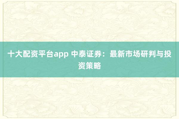 十大配资平台app 中泰证券：最新市场研判与投资策略