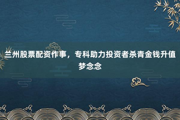 兰州股票配资作事，专科助力投资者杀青金钱升值梦念念