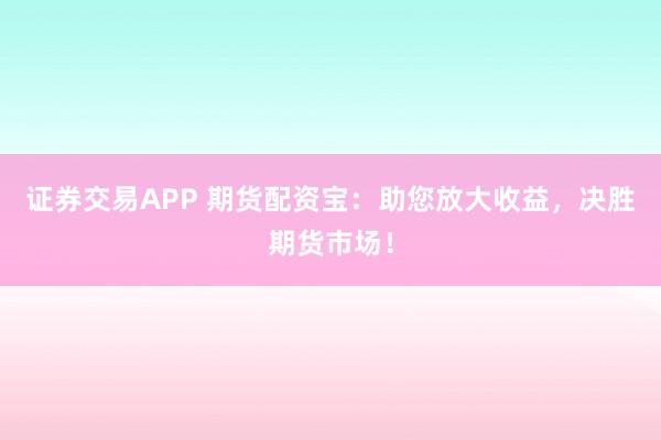 证券交易APP 期货配资宝：助您放大收益，决胜期货市场！