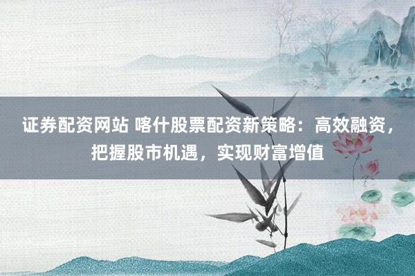 证券配资网站 喀什股票配资新策略:高效融资,把握股市机遇,实现财富增值