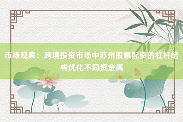 市场观察：跨境投资市场中苏州股票配资的杠杆结构优化不同资金属