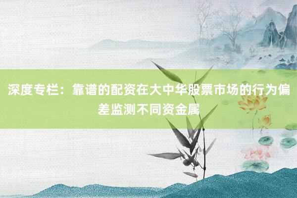 深度专栏:靠谱的配资在大中华股票市场的行为偏差监测不同资金属
