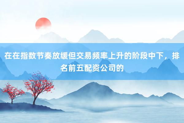 在在指数节奏放缓但交易频率上升的阶段中下，排名前五配资公司的
