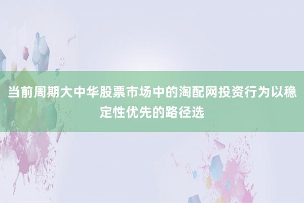 当前周期大中华股票市场中的淘配网投资行为以稳定性优先的路径选