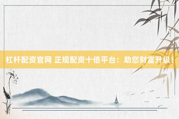杠杆配资官网 正规配资十倍平台:助您财富升级!