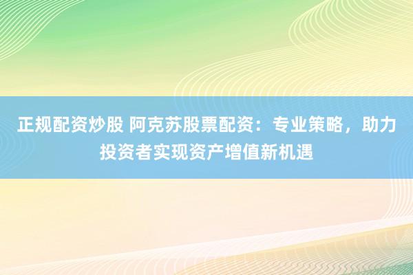 正规配资炒股 阿克苏股票配资:专业策略,助力投资者实现资产增值新机遇