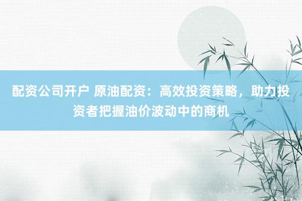 配资公司开户 原油配资:高效投资策略,助力投资者把握油价波动中的商机