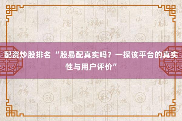 配资炒股排名 “股易配真实吗?一探该平台的真实性与用户评价”