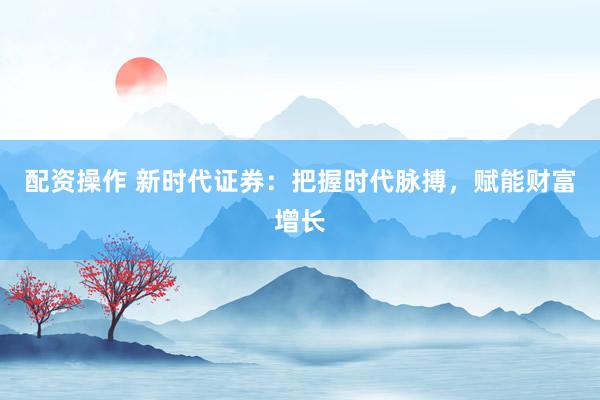 配资操作 新时代证券:把握时代脉搏,赋能财富增长