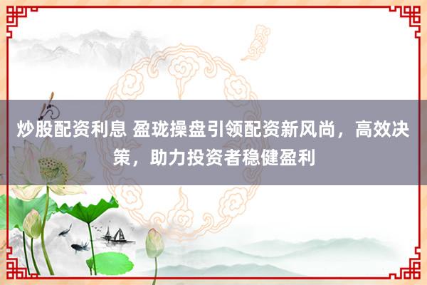 炒股配资利息 盈珑操盘引领配资新风尚，高效决策，助力投资者稳健盈利