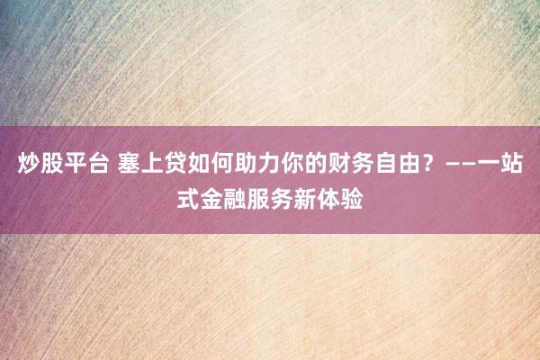 炒股平台 塞上贷如何助力你的财务自由？——一站式金融服务新体验