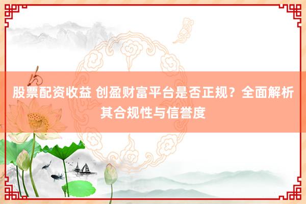 股票配资收益 创盈财富平台是否正规？全面解析其合规性与信誉度