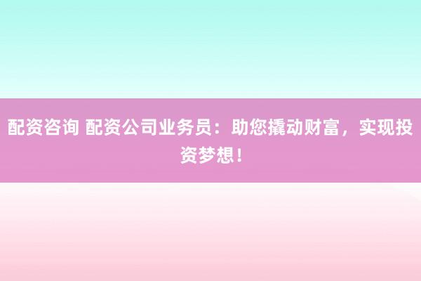 配资咨询 配资公司业务员：助您撬动财富，实现投资梦想！