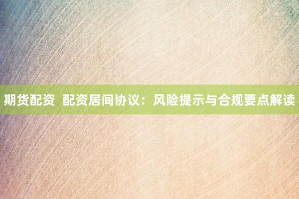 期货配资  配资居间协议：风险提示与合规要点解读