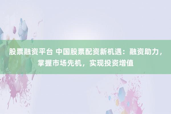 股票融资平台 中国股票配资新机遇：融资助力，掌握市场先机，实现投资增值