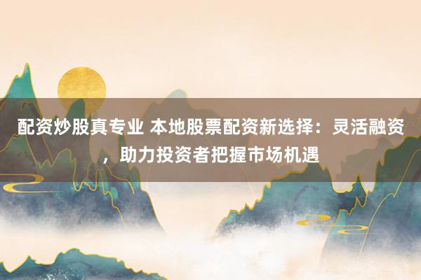 配资炒股真专业 本地股票配资新选择：灵活融资，助力投资者把握市场机遇