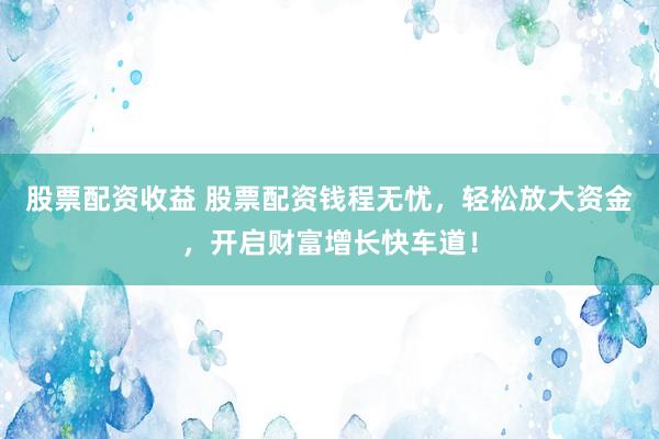 股票配资收益 股票配资钱程无忧,轻松放大资金,开启财富增长快车道!