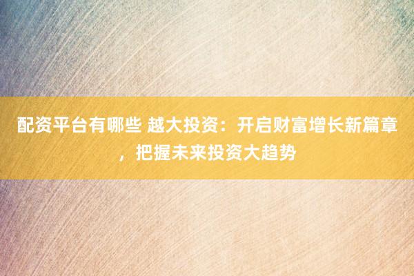 配资平台有哪些 越大投资:开启财富增长新篇章,把握未来投资大趋势